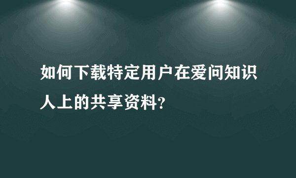 如何下载特定用户在爱问知识人上的共享资料？