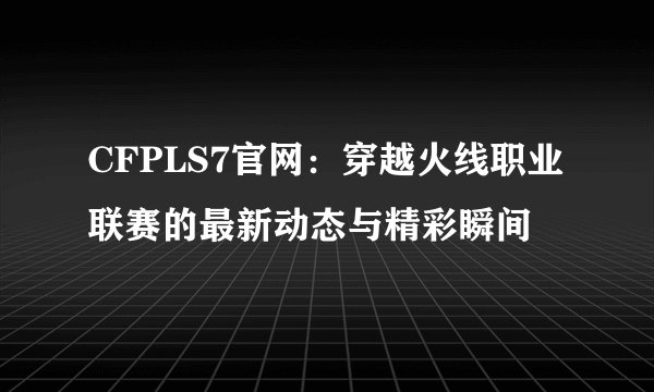 CFPLS7官网：穿越火线职业联赛的最新动态与精彩瞬间