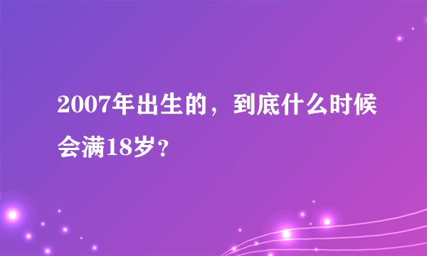 2007年出生的，到底什么时候会满18岁？