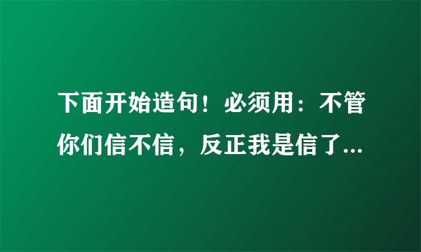 下面开始造句！必须用：不管你们信不信，反正我是信了！结尾内容最好