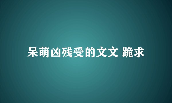 呆萌凶残受的文文 跪求