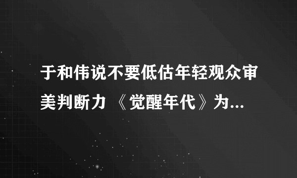 于和伟说不要低估年轻观众审美判断力 《觉醒年代》为什么这么火