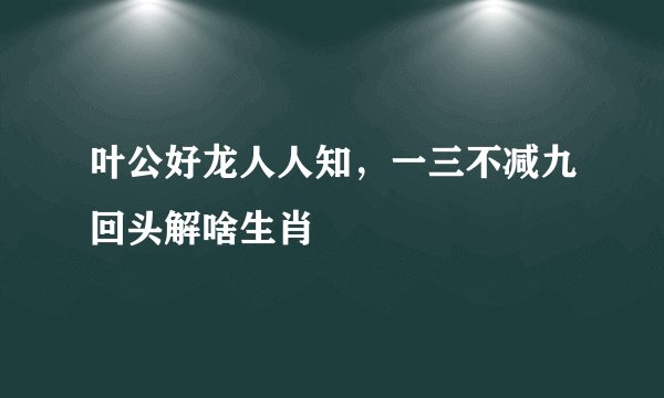 叶公好龙人人知，一三不减九回头解啥生肖