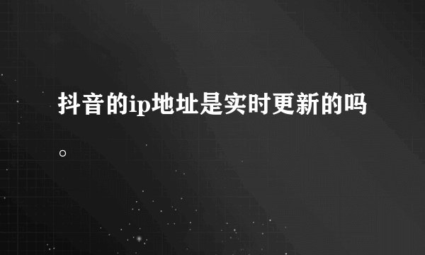 抖音的ip地址是实时更新的吗。