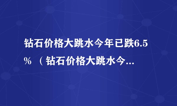 钻石价格大跳水今年已跌6.5% （钻石价格大跳水今年已跌65）
