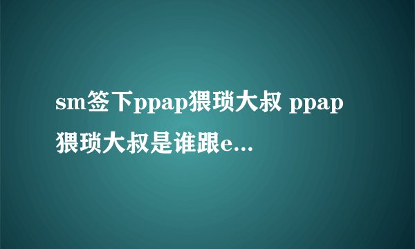 sm签下ppap猥琐大叔 ppap猥琐大叔是谁跟exo同一公司