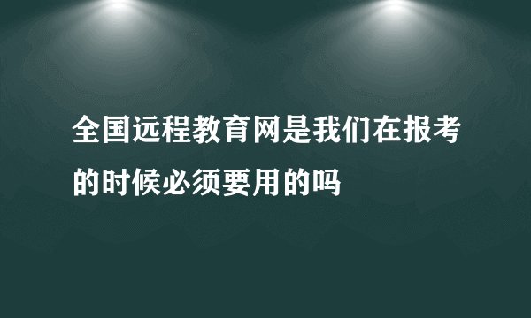 全国远程教育网是我们在报考的时候必须要用的吗