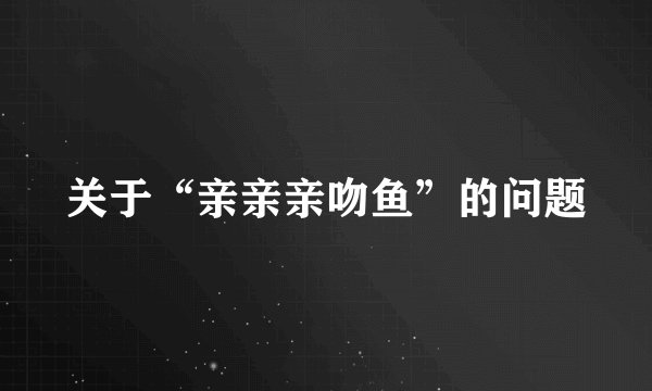 关于“亲亲亲吻鱼”的问题