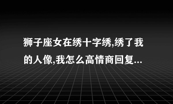 狮子座女在绣十字绣,绣了我的人像,我怎么高情商回复她,让她感动开心