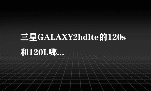三星GALAXY2hdlte的120s和120L哪个好点?有谁晓得?