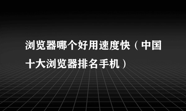 浏览器哪个好用速度快（中国十大浏览器排名手机）