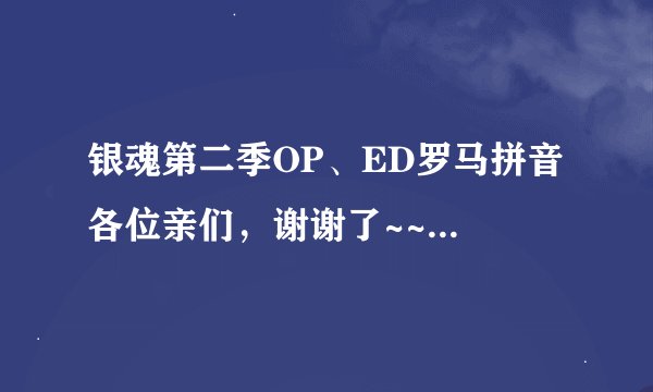银魂第二季OP、ED罗马拼音 各位亲们，谢谢了~~~ 最好是完整的，实在没有短的也行= =