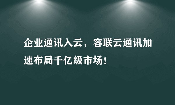 企业通讯入云，容联云通讯加速布局千亿级市场！