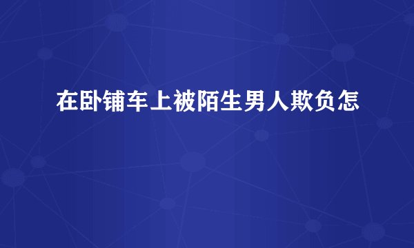在卧铺车上被陌生男人欺负怎