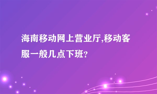 海南移动网上营业厅,移动客服一般几点下班？