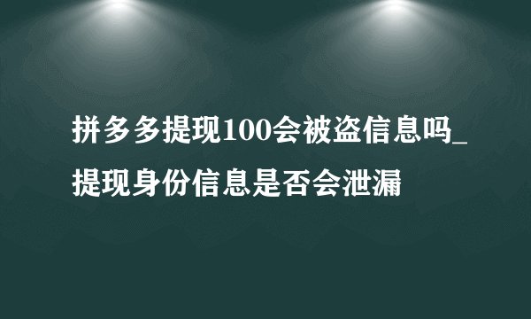 拼多多提现100会被盗信息吗_提现身份信息是否会泄漏