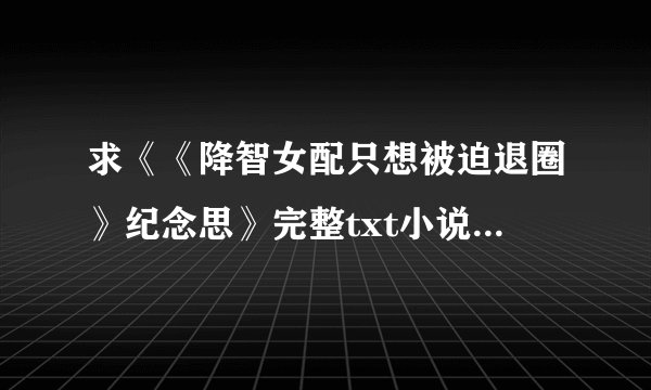 求《《降智女配只想被迫退圈》纪念思》完整txt小说百度网盘下载链接