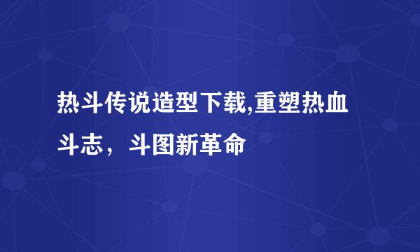 热斗传说造型下载,重塑热血斗志，斗图新革命