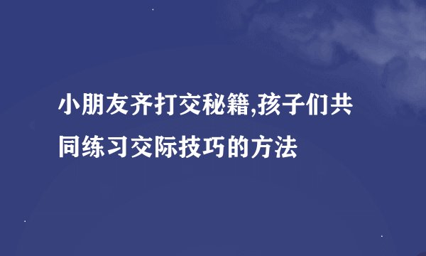 小朋友齐打交秘籍,孩子们共同练习交际技巧的方法