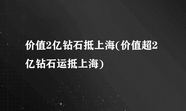 价值2亿钻石抵上海(价值超2亿钻石运抵上海)