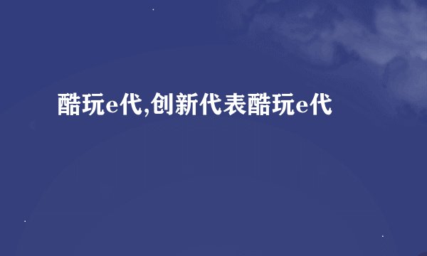 酷玩e代,创新代表酷玩e代