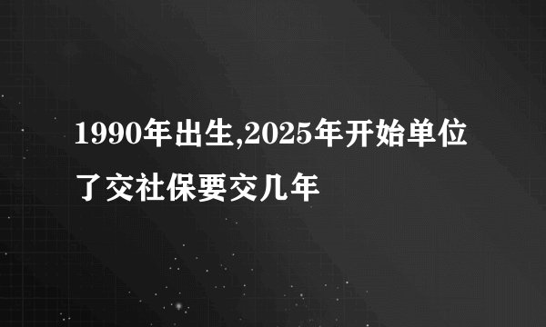 1990年出生,2025年开始单位了交社保要交几年