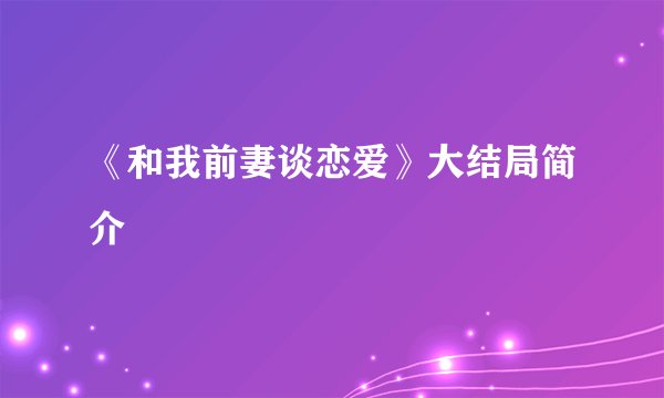 《和我前妻谈恋爱》大结局简介