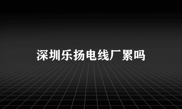 深圳乐扬电线厂累吗