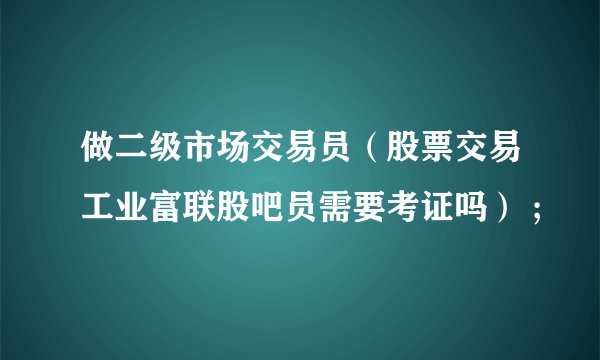 做二级市场交易员(股票交易工业富联股吧员需要考证吗) ;