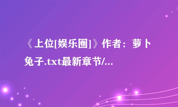 《上位[娱乐圈]》作者：萝卜兔子.txt最新章节/全集txt免费下载