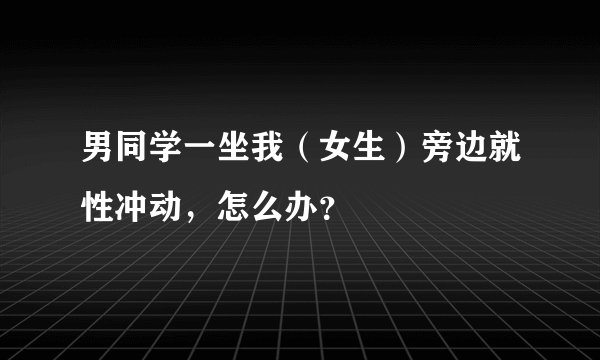 男同学一坐我（女生）旁边就性冲动，怎么办？