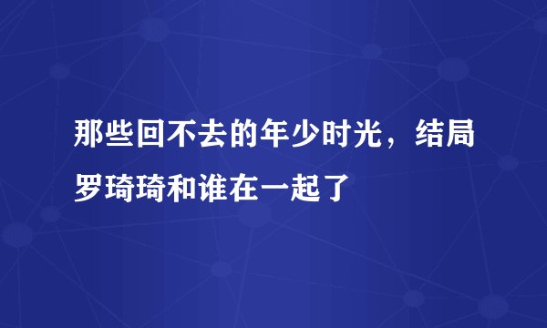 那些回不去的年少时光，结局罗琦琦和谁在一起了