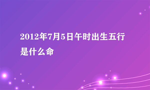 2012年7月5日午时出生五行是什么命