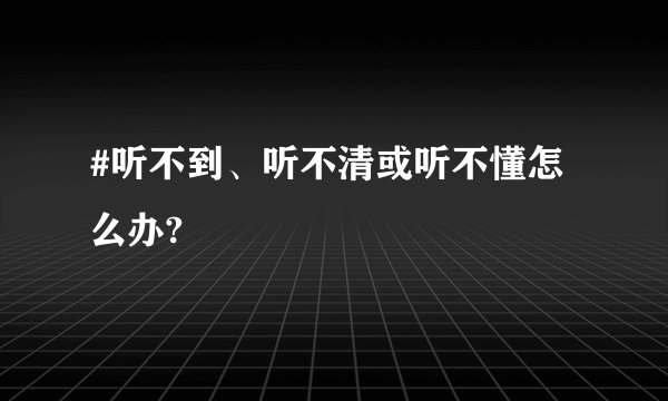 #听不到、听不清或听不懂怎么办?