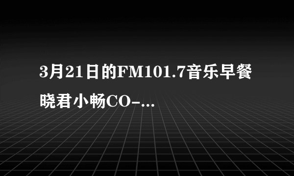 3月21日的FM101.7音乐早餐 晓君小畅CO-PK双截棍哪能再听遍？