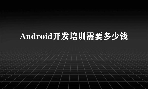 Android开发培训需要多少钱