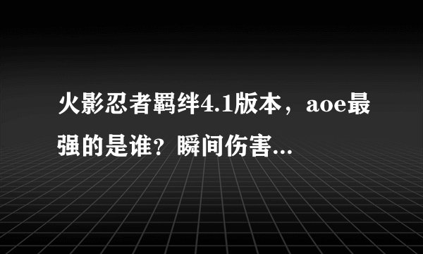 火影忍者羁绊4.1版本，aoe最强的是谁？瞬间伤害最强的是谁？不要打缩写，谢谢~