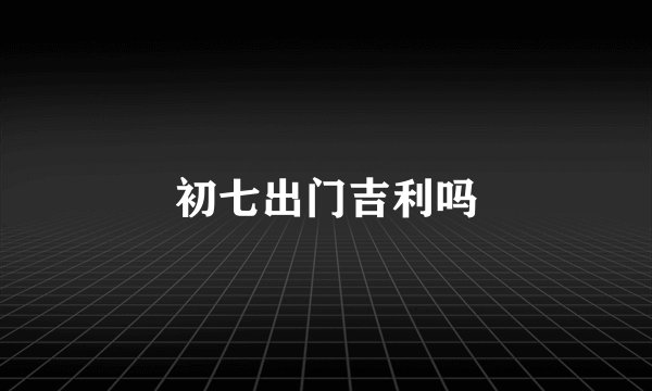 初七出门吉利吗