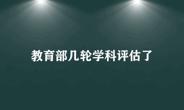 教育部几轮学科评估了