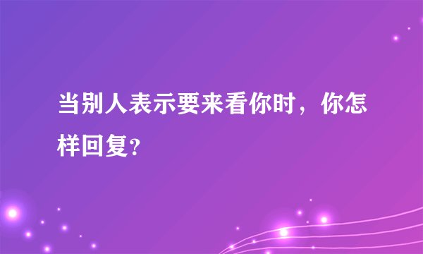 当别人表示要来看你时，你怎样回复？