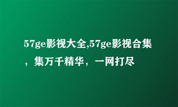 57ge影视大全,57ge影视合集，集万千精华，一网打尽