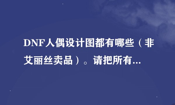 DNF人偶设计图都有哪些（非艾丽丝卖品）。请把所有人偶设计图名字写下来