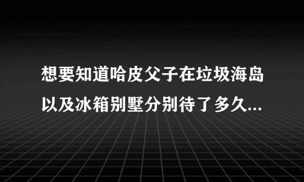 想要知道哈皮父子在垃圾海岛以及冰箱别墅分别待了多久，对应的时间是从几号到几号