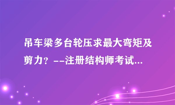 吊车梁多台轮压求最大弯矩及剪力？--注册结构师考试必备知识点