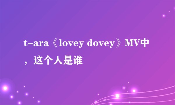 t-ara《lovey dovey》MV中，这个人是谁