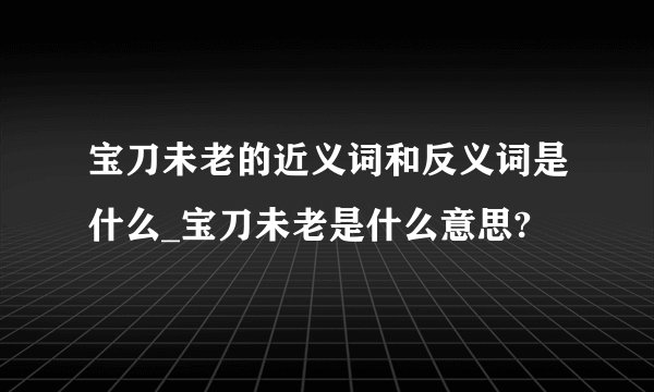宝刀未老的近义词和反义词是什么_宝刀未老是什么意思?