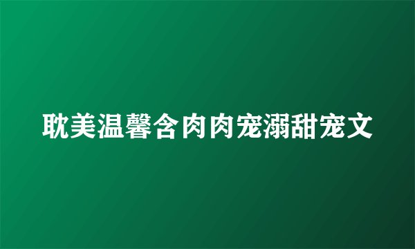 耽美温馨含肉肉宠溺甜宠文