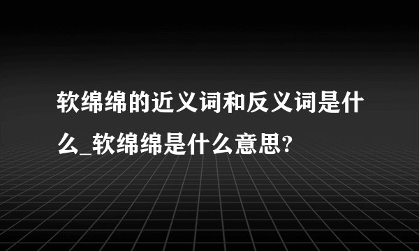 软绵绵的近义词和反义词是什么_软绵绵是什么意思?