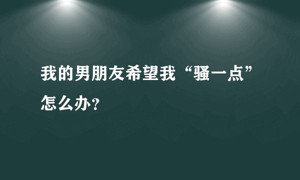 我的男朋友希望我“骚一点”怎么办？