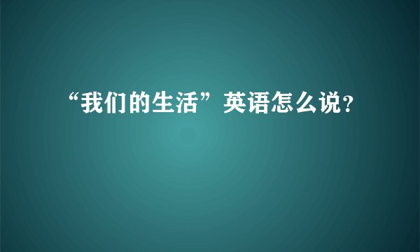 “我们的生活”英语怎么说？
